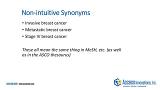 Non-intuitive Synonyms
• Invasive breast cancer
• Metastatic breast cancer
• Stage IV breast cancer
These all mean the same thing in MeSH, etc. (as well
as in the ASCO thesaurus)
 