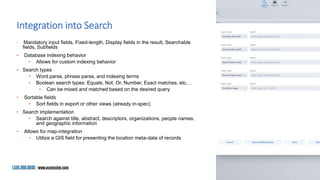 Integration into Search
• Mandatory input fields, Fixed-length, Display fields in the result, Searchable
fields, Subfields
• Database indexing behavior
• Allows for custom indexing behavior
• Search types
• Word parse, phrase parse, and indexing terms
• Boolean search types: Equals, Not, Or, Number, Exact matches, etc.…
• Can be mixed and matched based on the desired query
• Sortable fields
• Sort fields in export or other views (already in-spec)
• Search implementation
• Search against title, abstract, descriptors, organizations, people names,
and geographic information
• Allows for map-integration
• Utilize a GIS field for presenting the location meta-data of records
 