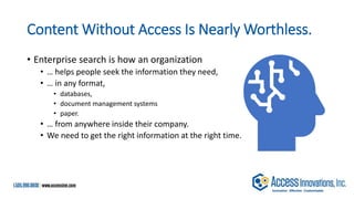 Content Without Access Is Nearly Worthless.
• Enterprise search is how an organization
• … helps people seek the information they need,
• … in any format,
• databases,
• document management systems
• paper.
• … from anywhere inside their company.
• We need to get the right information at the right time.
 