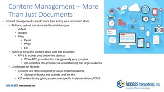 Content Management – More
Than Just Documents
• Content management is much more than acting as a document store
• Ability to upload and store additional data-types
• Videos
• Images
• Files
• Excel
• Word
• Etc.…
• Ability to serve the content along-side the document
• API’s to access and deliver the objects
• While AWS provides this, it is generally very complex
• XIS simplifies this process via understanding the target audience
• Challenges for libraries
• Systems are often designed for naïve implementations
• Storage of books and journals and the like
• XIS solves this by giving a use-case specific implementation of CMS
 
