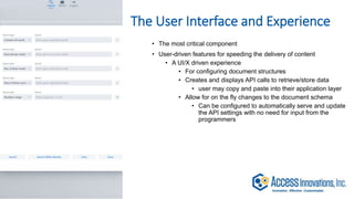 The User Interface and Experience
• The most critical component
• User-driven features for speeding the delivery of content
• A UI/X driven experience
• For configuring document structures
• Creates and displays API calls to retrieve/store data
• user may copy and paste into their application layer
• Allow for on the fly changes to the document schema
• Can be configured to automatically serve and update
the API settings with no need for input from the
programmers
 