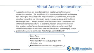 About Access Innovations
Access Innovations are experts in content creation, enrichment, and
conversion services. We provide services to semantically enrich and tag raw
text into highly structured data. We deliver clean, well-formed, metadata-
enriched content so our clients can reuse, repurpose, store, and find their
knowledge assets. We go beyond the standards to build taxonomies and
other data control structures as a solid foundation for your information.
Our services and software allow organizations to use and present their
information to both internal and external constituents by leveraging search,
presentation, and e-commerce. We change search to found!
Quick Facts
• Founded in 1978
• Headquartered in Albuquerque, NM
• Privately held
• Delivered more than 2000 engagements
 