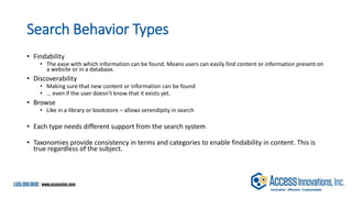 Search Behavior Types
• Findability
• The ease with which information can be found. Means users can easily find content or information present on
a website or in a database.
• Discoverability
• Making sure that new content or information can be found
• … even if the user doesn’t know that it exists yet.
• Browse
• Like in a library or bookstore – allows serendipity in search
• Each type needs different support from the search system
• Taxonomies provide consistency in terms and categories to enable findability in content. This is
true regardless of the subject.
 