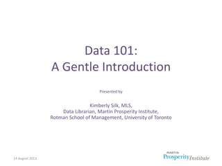 14 August 2013
Data 101:
A Gentle Introduction
Presented by
Kimberly Silk, MLS,
Data Librarian, Martin Prosperity Institut...