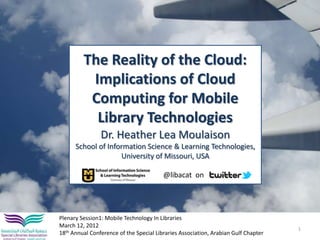 The Reality of the Cloud:
          Implications of Cloud
          Computing for Mobile
           Library Technologies
                Dr. Heather Lea Moulaison
      School of Information Science & Learning Technologies,
                    University of Missouri, USA

                                         @libacat on




Plenary Session1: Mobile Technology In Libraries
March 12, 2012
                                                                                    1
18th Annual Conference of the Special Libraries Association, Arabian Gulf Chapter
 