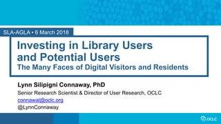 SLA-AGLA • 6 March 2018
Investing in Library Users
and Potential Users
The Many Faces of Digital Visitors and Residents
Lynn Silipigni Connaway, PhD
Senior Research Scientist & Director of User Research, OCLC
connawal@oclc.org
@LynnConnaway
 