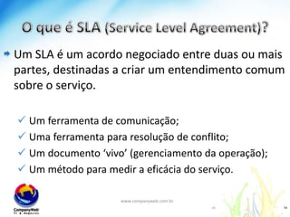 O que é SLA (Service Level Agreement)?Um SLA é um acordo negociado entre duas ou mais partes, destinadas a criar um entendimento comum sobre o serviço. Um ferramenta de comunicação;