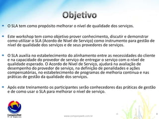 ObjetivoO SLA tem como propósito melhorar o nível de qualidade dos serviços.Este workshop tem como objetivo prover conhecimento, discutir e demonstrar como utilizar o SLA (Acordo de Nível de Serviço) como instrumento para gestão de nível de qualidade dos serviços e de seus provedores de serviços.O SLA auxilia no estabelecimento do alinhamento entre as necessidades do cliente e na capacidade do provedor de serviço de entregar o serviço com o nível de qualidade esperado. O Acordo de Nível de Serviço, ajudará na avaliação de desempenho do provedor de serviço, na definição de penalidades e ações compensatórias, no estabelecimento de programas de melhoria continua e nas práticas de gestão da qualidade dos serviços. Após este treinamento os participantes serão conhecedores das práticas de gestão e de como usar o SLA para melhorar o nível de serviço.www.companyweb.com.br