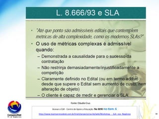 SLA nas contratações do serviço públicoFonte: Cláudio Cruz.Acesse o CAE - Centro de Apoio a Educação: Na WIKI no item: 6http://www.teamservicedesk.com.br/trial1/projects/cw-kb/wiki/Workshop_-_SLA_nos_Negócioswww.companyweb.com.br