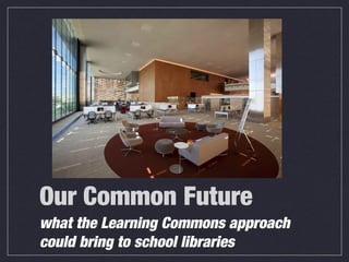 Our Common Future
what the Learning Commons approach
could bring to school libraries
 