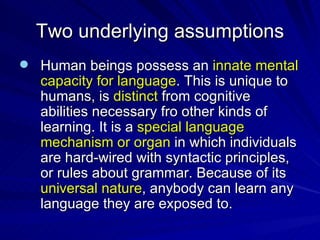 Two underlying assumptions Human beings possess an  innate mental capacity for language . This is unique to humans, is  distinct  from cognitive abilities necessary fro other kinds of learning. It is a  special language mechanism or organ  in which individuals are hard-wired with syntactic principles, or rules about grammar. Because of its  universal nature , anybody can learn any language they are exposed to. 