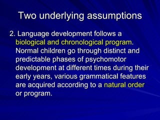 Two underlying assumptions 2. Language development follows a  biological and chronological program . Normal children go through distinct and predictable phases of psychomotor development at different times during their early years, various grammatical features are acquired according to a  natural order  or program.  