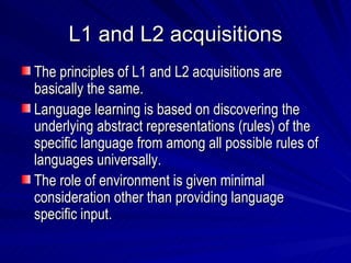 L1 and L2 acquisitions The principles of L1 and L2 acquisitions are basically the same. Language learning is based on discovering the underlying abstract representations (rules) of the specific language from among all possible rules of languages universally. The role of environment is given minimal consideration other than providing language specific input. 