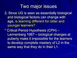 Two major issues 2. Since UG is seen as essentially biological and biological factors can change with age,  is learning different for older and younger learners? * Critical Period Hypothesis (CPH) –Lennenberg 1967 – biological changes at puberty make it impossible for the learners to develop complete mastery of L2 in the same way that they do in their L1. 