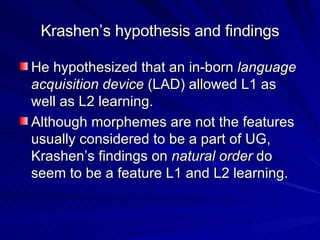 Krashen’s hypothesis and findings He hypothesized that an in-born  language acquisition device  (LAD) allowed L1 as well as L2 learning. Although morphemes are not the features usually considered to be a part of UG, Krashen’s findings on  natural order  do seem to be a feature L1 and L2 learning.  
