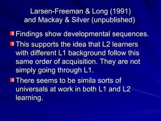 Larsen-Freeman & Long (1991) and Mackay & Silver (unpublished)  Findings show developmental sequences. This supports the idea that L2 learners with different L1 background follow this same order of acquisition. They are not simply going through L1. There seems to be simila sorts of universals at work in both L1 and L2 learning.  
