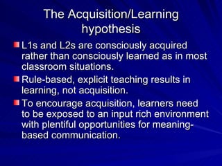 The Acquisition/Learning hypothesis L1s and L2s are consciously acquired rather than consciously learned as in most classroom situations. Rule-based, explicit teaching results in learning, not acquisition. To encourage acquisition, learners need to be exposed to an input rich environment with plentiful opportunities for meaning-based communication. 