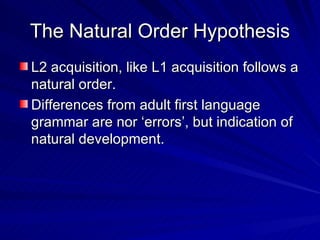 The Natural Order Hypothesis L2 acquisition, like L1 acquisition follows a natural order. Differences from adult first language grammar are nor ‘errors’, but indication of natural development. 