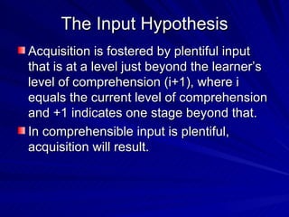 The Input Hypothesis Acquisition is fostered by plentiful input that is at a level just beyond the learner’s level of comprehension (i+1), where i equals the current level of comprehension and +1 indicates one stage beyond that. In comprehensible input is plentiful, acquisition will result. 