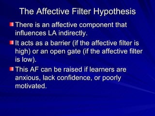 The Affective Filter Hypothesis There is an affective component that influences LA indirectly.  It acts as a barrier (if the affective filter is high) or an open gate (if the affective filter is low). This AF can be raised if learners are anxious, lack confidence, or poorly motivated. 