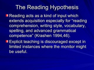 The Reading Hypothesis Reading acts as a kind of input which extends acquisition especially for “reading comprehension, writing style, vocabulary, spelling, and advanced grammatical competence” (Krashen 1994,46). Explicit teaching is discouraged except in limited instances where the monitor might be useful. 