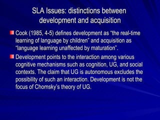 SLA Issues: distinctions between  development and acquisition Cook (1985, 4-5) defines development as “the real-time learning of language by children” and acquisition as “language learning unaffected by maturation”. Development points to the interaction among various cognitive mechanisms such as cognition, UG, and social contexts. The claim that UG is autonomous excludes the possibility of such an interaction. Development is not the focus of Chomsky’s theory of UG. 