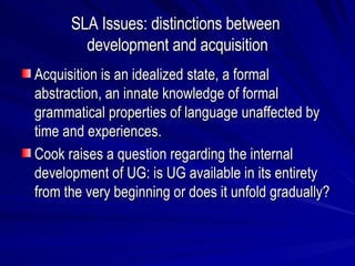 SLA Issues: distinctions between  development and acquisition Acquisition is an idealized state, a formal abstraction, an innate knowledge of formal grammatical properties of language unaffected by time and experiences. Cook raises a question regarding the internal development of UG: is UG available in its entirety from the very beginning or does it unfold gradually? 