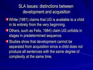 SLA Issues: distinctions between  development and acquisition White (1981) claims that UG is available to a child in its entirety from the very beginning. Others, such as Felix, 1984) claim UG unfolds in stages in predetermined sequence. Studies show that development cannot be separated from acquisition since a child does not produce all sentences with the same degree of complexity at the same time. 