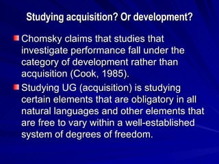 Studying acquisition? Or development? Chomsky claims that studies that investigate performance fall under the category of development rather than acquisition (Cook, 1985). Studying UG (acquisition) is studying certain elements that are obligatory in all natural languages and other elements that are free to vary within a well-established system of degrees of freedom. 