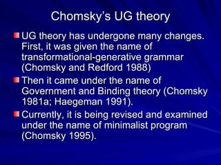 Chomsky’s UG theory UG theory has undergone many changes. First, it was given the name of transformational-generative grammar (Chomsky and Redford 1988) Then it came under the name of Government and Binding theory (Chomsky 1981a; Haegeman 1991). Currently, it is being revised and examined under the name of minimalist program (Chomsky 1995). 