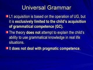 Universal Grammar L1 acquisition is based on the operation of UG, but it is  exclusively limited to the child’s acquisition of grammatical competence (GC). The theory  does not  attempt to explain the child’s ability to use grammatical knowledge in real life situations. It  does not deal with pragmatic competence . 