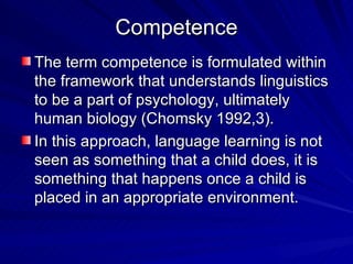 Competence The term competence is formulated within the framework that understands linguistics to be a part of psychology, ultimately human biology (Chomsky 1992,3). In this approach, language learning is not seen as something that a child does, it is something that happens once a child is placed in an appropriate environment. 