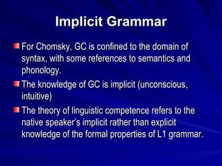 Implicit Grammar For Chomsky, GC is confined to the domain of syntax, with some references to semantics and phonology. The knowledge of GC is implicit (unconscious, intuitive) The theory of linguistic competence refers to the native speaker’s implicit rather than explicit knowledge of the formal properties of L1 grammar. 