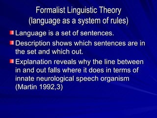 Formalist Linguistic Theory (language as a system of rules) Language is a set of sentences. Description shows which sentences are in the set and which out. Explanation reveals why the line between in and out falls where it does in terms of innate neurological speech organism (Martin 1992,3) 