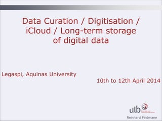 Reinhard Feldmann
Data Curation / Digitisation /
iCloud / Long-term storage
of digital data
Legaspi, Aquinas University
10th to 12th April 2014
 