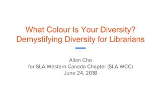 What Colour Is Your Diversity?
Demystifying Diversity for Librarians
Allan Cho
for SLA Western Canada Chapter (SLA WCC)
June 24, 2018
 