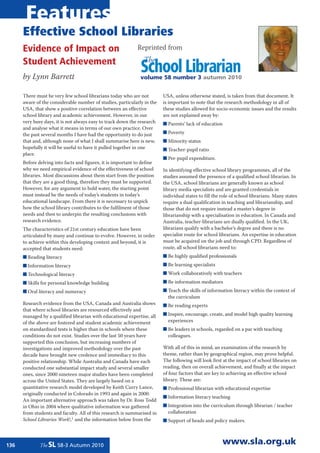 Features
      Effective School Libraries
      Evidence of Impact on                                  Reprinted from

      Student Achievement                                       The
      by Lynn Barrett
                                                               School Librarian
                                                               volume 58 number 3 autumn 2010


      There must be very few school librarians today who are not         USA, unless otherwise stated, is taken from that document. It
      aware of the considerable number of studies, particularly in the   is important to note that the research methodology in all of
      USA, that show a positive correlation between an effective         these studies allowed for socio-economic issues and the results
      school library and academic achievement. However, in our           are not explained away by:
      very busy days, it is not always easy to track down the research   ■ Parents’ lack of education
      and analyse what it means in terms of our own practice. Over
      the past several months I have had the opportunity to do just      ■ Poverty
      that and, although none of what I shall summarise here is new,     ■ Minority status
      hopefully it will be useful to have it pulled together in one      ■ Teacher-pupil ratio
      place.
                                                                         ■ Per-pupil expenditure.
      Before delving into facts and figures, it is important to define
      why we need empirical evidence of the effectiveness of school      In identifying effective school library programmes, all of the
      libraries. Most discussions about them start from the position     studies assumed the presence of a qualified school librarian. In
      that they are a good thing, therefore they must be supported.      the USA, school librarians are generally known as school
      However, for any argument to hold water, the starting point        library media specialists and are granted credentials in
      must instead be the needs of today’s students in today’s           individual states to fill the role of school librarians. Many states
      educational landscape. From there it is necessary to unpick        require a dual qualification in teaching and librarianship, and
      how the school library contributes to the fulfilment of those      those that do not require instead a master’s degree in
      needs and then to underpin the resulting conclusions with          librarianship with a specialisation in education. In Canada and
      research evidence.                                                 Australia, teacher-librarians are dually qualified. In the UK,
      The characteristics of 21st century education have been            librarians qualify with a bachelor’s degree and there is no
      articulated by many and continue to evolve. However, in order      specialist route for school librarians. An expertise in education
      to achieve within this developing context and beyond, it is        must be acquired on the job and through CPD. Regardless of
      accepted that students need:                                       route, all school librarians need to:
      ■ Reading literacy                                                 ■ Be highly qualified professionals
      ■ Information literacy                                             ■ Be learning specialists
      ■ Technological literacy                                           ■ Work collaboratively with teachers
      ■ Skills for personal knowledge building                           ■ Be information mediators
      ■ Oral literacy and numeracy                                       ■ Teach the skills of information literacy within the context of
                                                                           the curriculum
      Research evidence from the USA, Canada and Australia shows         ■ Be reading experts
      that where school libraries are resourced effectively and
      managed by a qualified librarian with educational expertise, all   ■ Inspire, encourage, create, and model high quality learning
      of the above are fostered and student academic achievement           experiences
      on standardised tests is higher than in schools where these        ■ Be leaders in schools, regarded on a par with teaching
      conditions do not exist. Studies over the last 50 years have         colleagues.
      supported this conclusion, but increasing numbers of
      investigations and improved methodology over the past              With all of this in mind, an examination of the research by
      decade have brought new credence and immediacy to this             theme, rather than by geographical region, may prove helpful.
      positive relationship. While Australia and Canada have each        The following will look first at the impact of school libraries on
      conducted one substantial impact study and several smaller         reading, then on overall achievement, and finally at the impact
      ones, since 2000 nineteen major studies have been completed        of four factors that are key to achieving an effective school
      across the United States. They are largely based on a              library. These are:
      quantitative research model developed by Keith Curry Lance,        ■ Professional librarian with educational expertise
      originally conducted in Colorado in 1993 and again in 2000.
                                                                         ■ Information literacy teaching
      An important alternative approach was taken by Dr. Ross Todd
      in Ohio in 2004 where qualitative information was gathered         ■ Integration into the curriculum through librarian / teacher
      from students and faculty. All of this research is summarised in     collaboration
      School Libraries Work!,1 and the information below from the        ■ Support of heads and policy makers.



136           The SL 58-3 Autumn 2010
                                                                                                       www.sla.org.uk
 