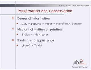 Preservation and conservation
Reinhard Feldmann
Preservation and Conservation
? Bearer of information
? Clay > papyrus > Paper > Microfilm > E-paper
? Medium of writing or printing
? Stylus > Ink > Laser
? Binding and appearance
? ?Book > Tablet
 