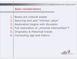 ?preservation and restauration
Basic considerations
1. Books are cultural assets
2. Securing text and intrinsic value
3. Restoration begins with dicussion
4. Full restoration or ?minimal intervention?
5. Originality & Historical traces
6. Concluding age and history
 
