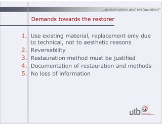 ?preservation and restauration
Demands towards the restorer
1. Use existing material, replacement only due
to technical, not to aesthetic reasons
2. Reversability
3. Restauration method must be justified
4. Documentation of restauration and methods
5. No loss of information
 