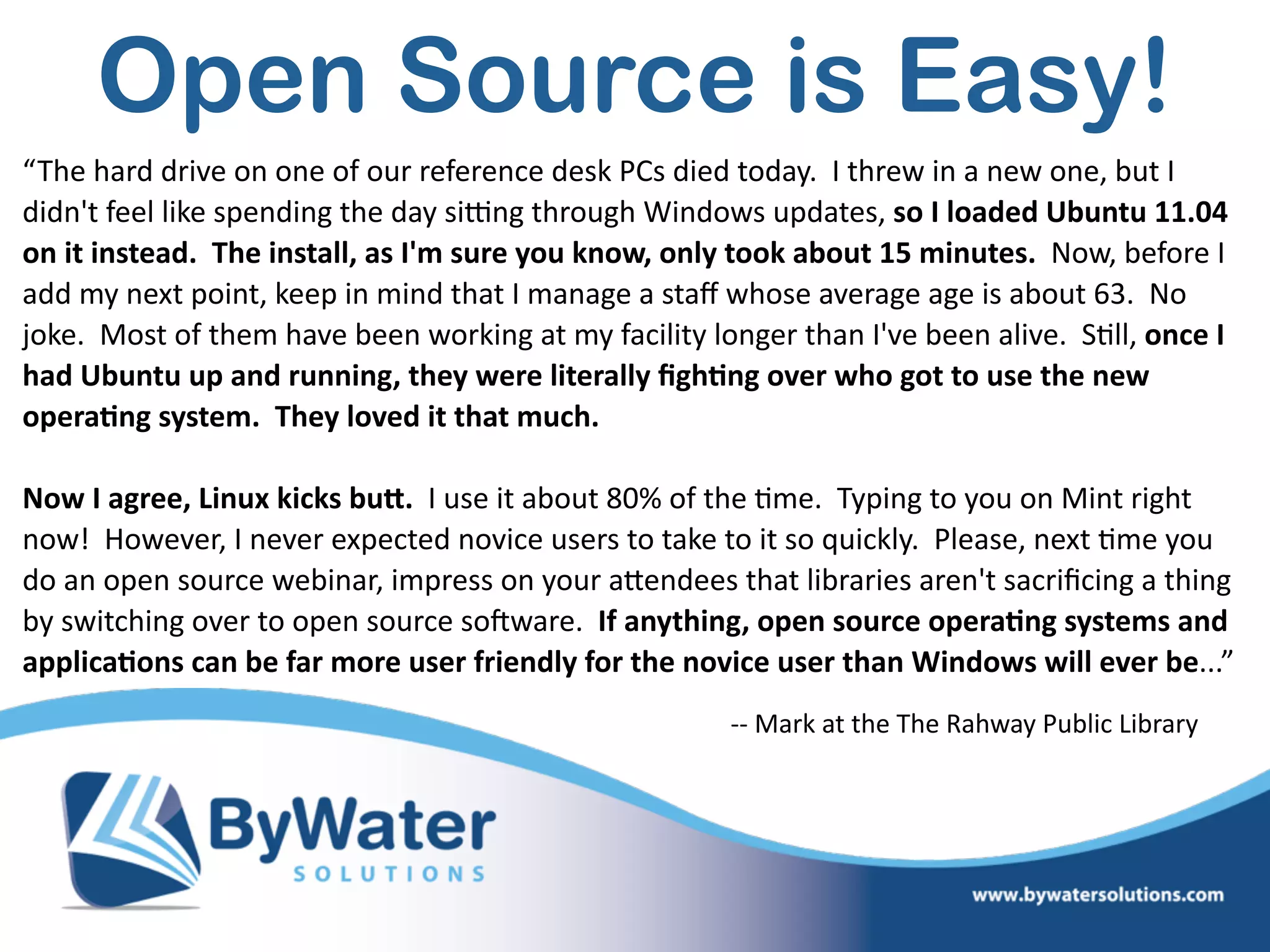 Open Source is Easy!
“The  hard  drive  on  one  of  our  reference  desk  PCs  died  today.    I  threw  in  a  new  one,  but  I  
didn't  feel  like  spending  the  day  sikng  through  Windows  updates,  so  I  loaded  Ubuntu  11.04  
on  it  instead.    The  install,  as  I'm  sure  you  know,  only  took  about  15  minutes.    Now,  before  I  
add  my  next  point,  keep  in  mind  that  I  manage  a  staﬀ  whose  average  age  is  about  63.    No  
joke.    Most  of  them  have  been  working  at  my  facility  longer  than  I've  been  alive.    S=ll,  once  I  
had  Ubuntu  up  and  running,  they  were  literally  ﬁgh@ng  over  who  got  to  use  the  new  
opera@ng  system.    They  loved  it  that  much.      
Now  I  agree,  Linux  kicks  buO.    I  use  it  about  80%  of  the  =me.    Typing  to  you  on  Mint  right  
now!    However,  I  never  expected  novice  users  to  take  to  it  so  quickly.    Please,  next  =me  you  
do  an  open  source  webinar,  impress  on  your  aWendees  that  libraries  aren't  sacriﬁcing  a  thing  
by  switching  over  to  open  source  soSware.    If  anything,  open  source  opera@ng  systems  and  
applica@ons  can  be  far  more  user  friendly  for  the  novice  user  than  Windows  will  ever  be...”
-­‐-­‐  Mark  at  the  The  Rahway  Public  Library
 