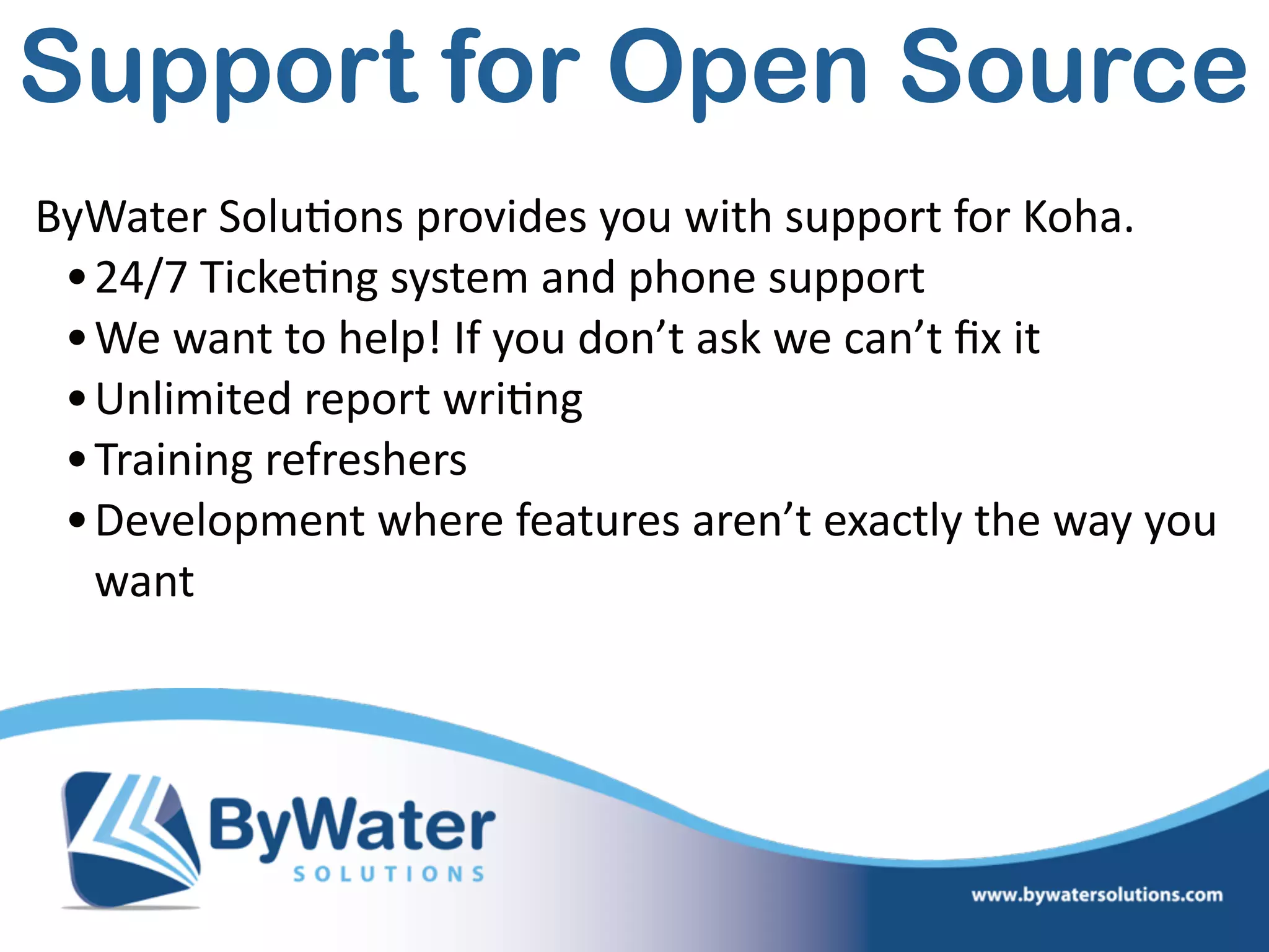 ByWater  Solu=ons  provides  you  with  support  for  Koha.  
•24/7  Ticke=ng  system  and  phone  support  
•We  want  to  help!  If  you  don’t  ask  we  can’t  ﬁx  it  
•Unlimited  report  wri=ng  
•Training  refreshers  
•Development  where  features  aren’t  exactly  the  way  you  
want
Support for Open Source
 