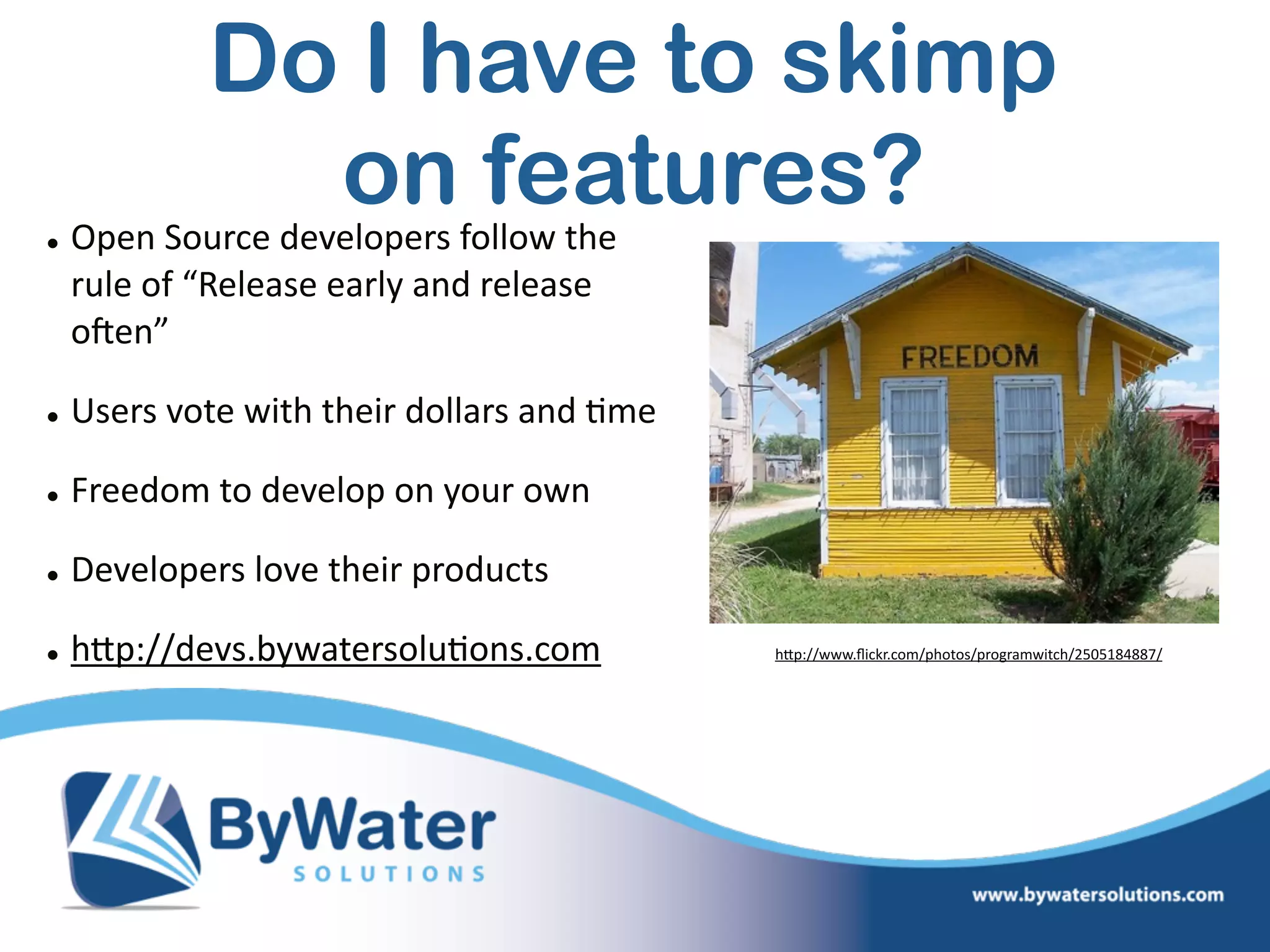• Open  Source  developers  follow  the  
rule  of  “Release  early  and  release  
oSen”  
• Users  vote  with  their  dollars  and  =me  
• Freedom  to  develop  on  your  own  
• Developers  love  their  products  
• hWp://devs.bywatersolu=ons.com   hWp://www.ﬂickr.com/photos/programwitch/2505184887/
Do I have to skimp  
on features?
 