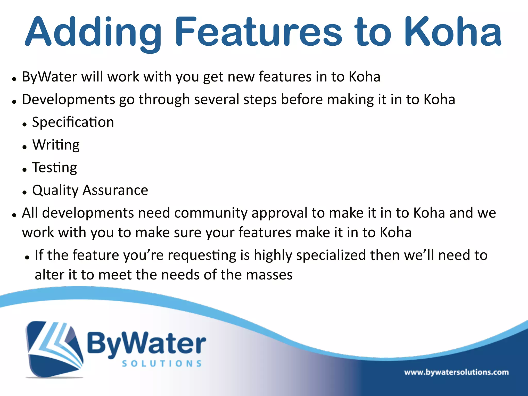 • ByWater  will  work  with  you  get  new  features  in  to  Koha  
• Developments  go  through  several  steps  before  making  it  in  to  Koha  
• Speciﬁca=on  
• Wri=ng  
• Tes=ng  
• Quality  Assurance  
• All  developments  need  community  approval  to  make  it  in  to  Koha  and  we  
work  with  you  to  make  sure  your  features  make  it  in  to  Koha  
• If  the  feature  you’re  reques=ng  is  highly  specialized  then  we’ll  need  to  
alter  it  to  meet  the  needs  of  the  masses
Adding Features to Koha
 