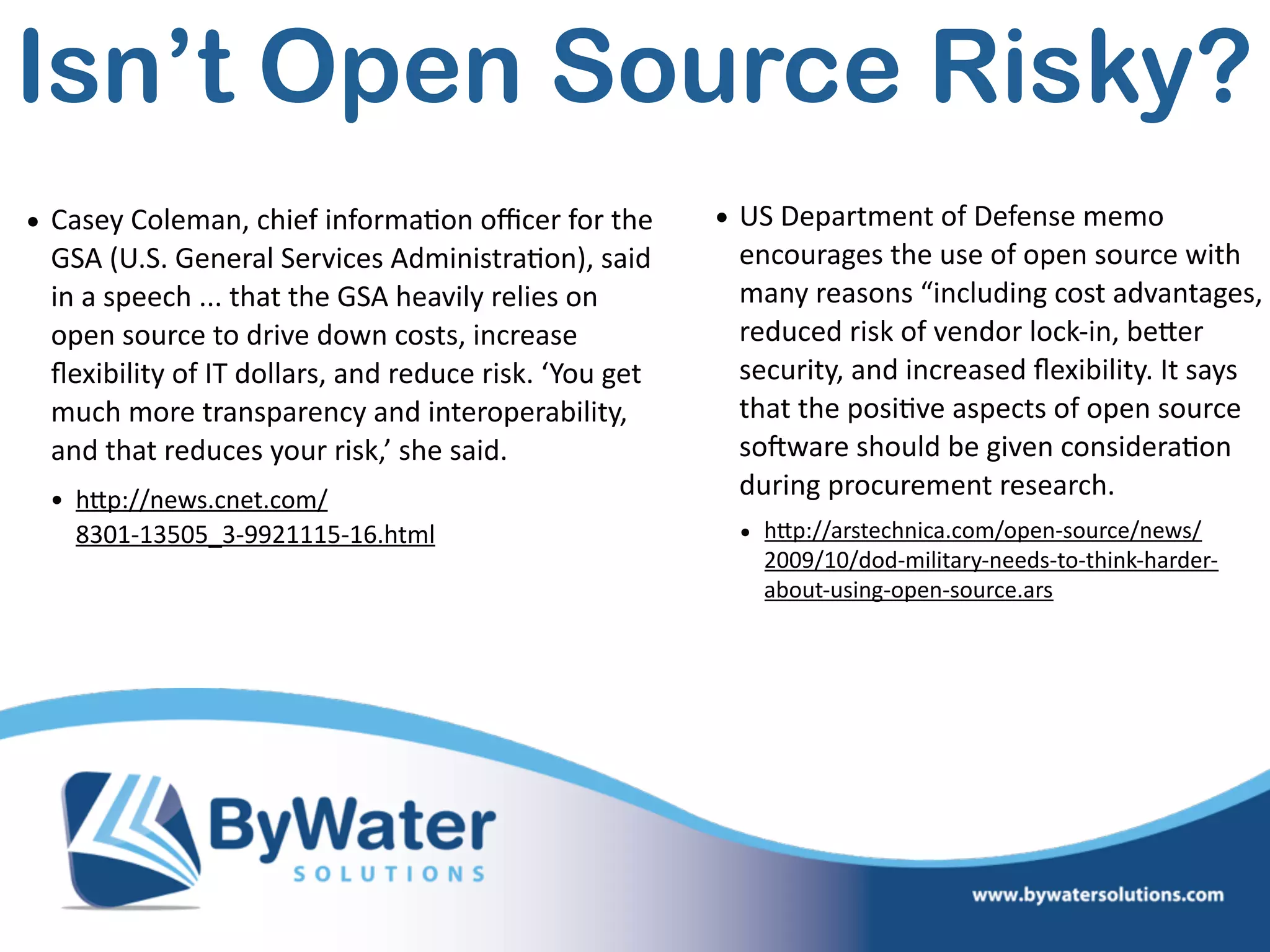 • Casey  Coleman,  chief  informa=on  oﬃcer  for  the  
GSA  (U.S.  General  Services  Administra=on),  said  
in  a  speech  ...  that  the  GSA  heavily  relies  on  
open  source  to  drive  down  costs,  increase  
ﬂexibility  of  IT  dollars,  and  reduce  risk.  ‘You  get  
much  more  transparency  and  interoperability,  
and  that  reduces  your  risk,’  she  said.  
• hWp://news.cnet.com/ 
8301-­‐13505_3-­‐9921115-­‐16.html  
Isn’t Open Source Risky?
• US  Department  of  Defense  memo  
encourages  the  use  of  open  source  with  
many  reasons  “including  cost  advantages,  
reduced  risk  of  vendor  lock-­‐in,  beWer  
security,  and  increased  ﬂexibility.  It  says  
that  the  posi=ve  aspects  of  open  source  
soSware  should  be  given  considera=on  
during  procurement  research.  
• hWp://arstechnica.com/open-­‐source/news/
2009/10/dod-­‐military-­‐needs-­‐to-­‐think-­‐harder-­‐
about-­‐using-­‐open-­‐source.ars  
 