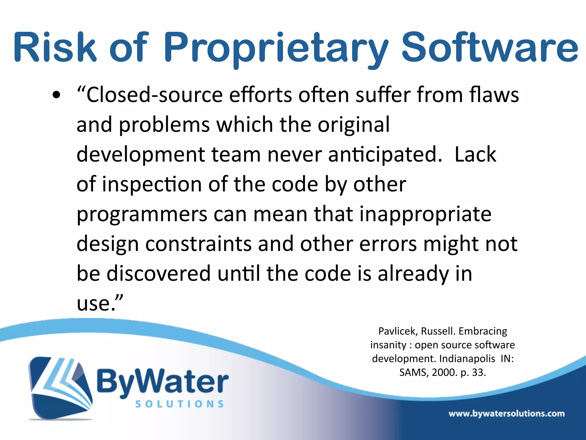 Risk of Proprietary Software
• “Closed-­‐source  eﬀorts  oSen  suﬀer  from  ﬂaws  
and  problems  which  the  original  
development  team  never  an=cipated.    Lack  
of  inspec=on  of  the  code  by  other  
programmers  can  mean  that  inappropriate  
design  constraints  and  other  errors  might  not  
be  discovered  un=l  the  code  is  already  in  
use.”
Pavlicek,  Russell.  Embracing  
insanity  :  open  source  soSware  
development.  Indianapolis    IN:  
SAMS,  2000.  p.  33.
 