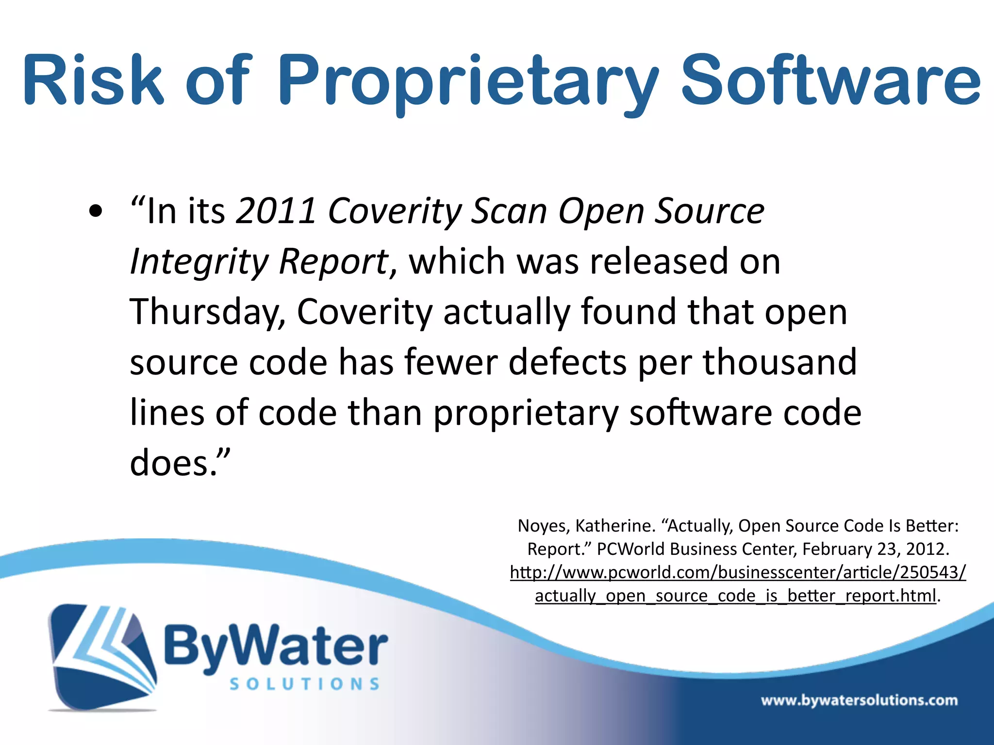 Risk of Proprietary Software
• “In  its  2011  Coverity  Scan  Open  Source  
Integrity  Report,  which  was  released  on  
Thursday,  Coverity  actually  found  that  open  
source  code  has  fewer  defects  per  thousand  
lines  of  code  than  proprietary  soSware  code  
does.”
Noyes,  Katherine.  “Actually,  Open  Source  Code  Is  BeWer:  
Report.”  PCWorld  Business  Center,  February  23,  2012.  
hWp://www.pcworld.com/businesscenter/ar=cle/250543/
actually_open_source_code_is_beWer_report.html.  
 