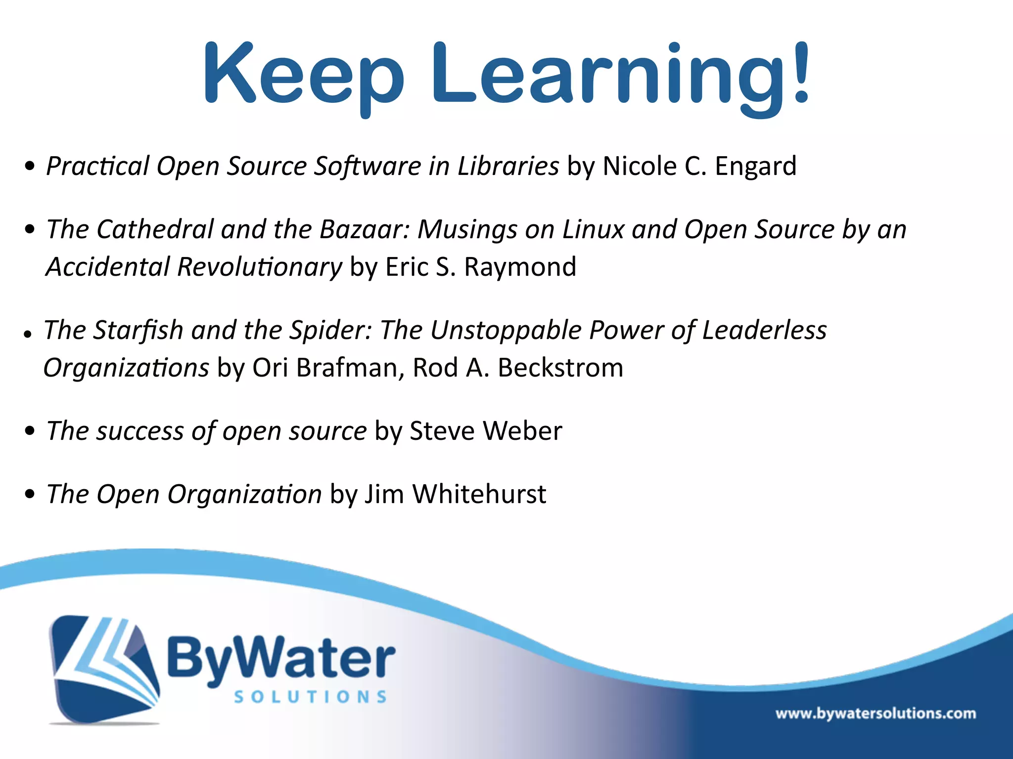 Keep Learning!
• Prac?cal  Open  Source  SoAware  in  Libraries  by  Nicole  C.  Engard    
• The  Cathedral  and  the  Bazaar:  Musings  on  Linux  and  Open  Source  by  an  
Accidental  Revolu?onary  by  Eric  S.  Raymond  
• The  Starﬁsh  and  the  Spider:  The  Unstoppable  Power  of  Leaderless  
Organiza?ons  by  Ori  Brafman,  Rod  A.  Beckstrom    
• The  success  of  open  source  by  Steve  Weber  
• The  Open  Organiza?on  by  Jim  Whitehurst  
 