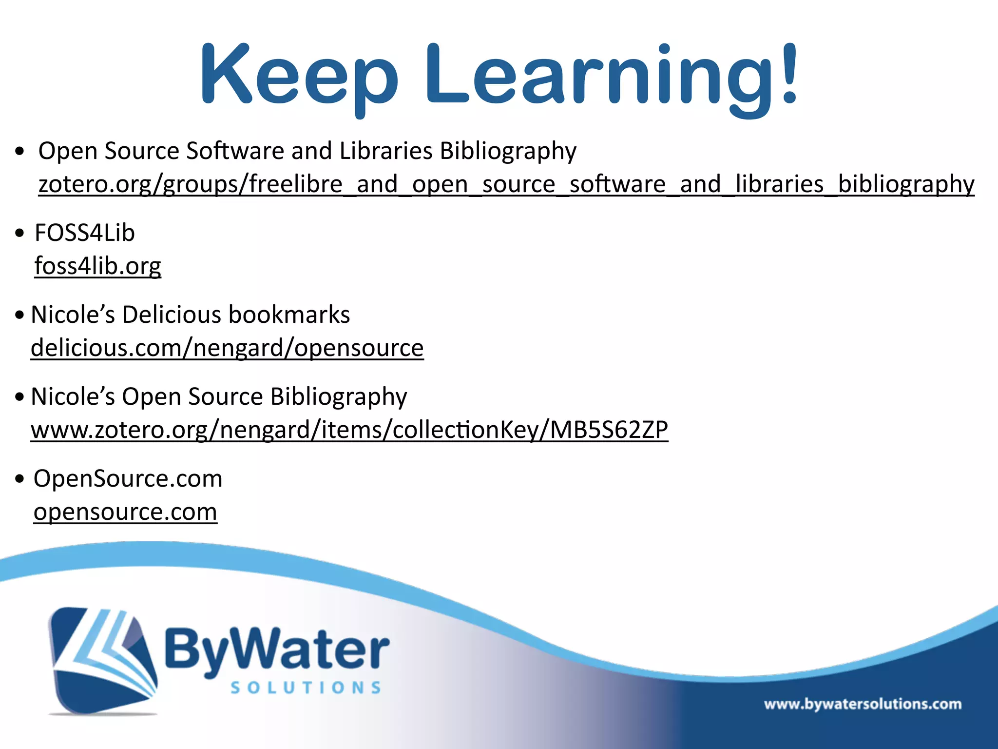 Keep Learning!
• Open  Source  SoSware  and  Libraries  Bibliography 
zotero.org/groups/freelibre_and_open_source_soSware_and_libraries_bibliography    
• FOSS4Lib 
foss4lib.org    
•Nicole’s  Delicious  bookmarks 
delicious.com/nengard/opensource  
•Nicole’s  Open  Source  Bibliography 
www.zotero.org/nengard/items/collec=onKey/MB5S62ZP    
• OpenSource.com 
opensource.com
 