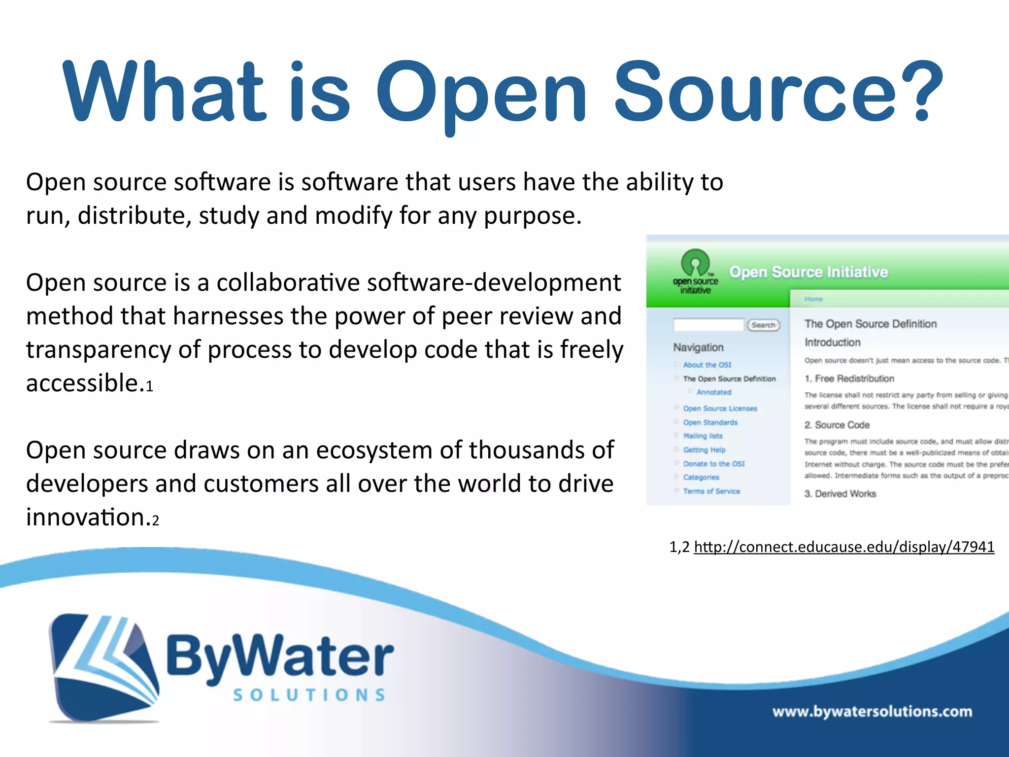 What is Open Source?
Open  source  soSware  is  soSware  that  users  have  the  ability  to  
run,  distribute,  study  and  modify  for  any  purpose.  
Open  source  is  a  collabora=ve  soSware-­‐development   
method  that  harnesses  the  power  of  peer  review  and  
transparency  of  process  to  develop  code  that  is  freely  
accessible.1    
Open  source  draws  on  an  ecosystem  of  thousands  of  
developers  and  customers  all  over  the  world  to  drive  
innova=on.2                                                
1,2  hWp://connect.educause.edu/display/47941
 